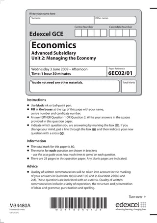 Write your name here
                            Surname                                         Other names


                                                            Centre Number                 Candidate Number

                          Edexcel GCE
                            Economics
                            Advanced Subsidiary
                            Unit 2: Managing the Economy

                            Wednesday 3 June 2009 – Afternoon                             Paper Reference

                            Time: 1 hour 30 minutes                                       6EC02/01
                            You do not need any other materials.                                      Total Marks




                         Instructions
                         •	 Usein the boxesball-point pen. page with your name,
                                black ink or
                         •	 Fill number and candidate number.
                            centre
                                              at the top of this

                         •	 Answer EITHER Question 1paper. 2. Write your answers in the spaces
                            provided in this question
                                                          OR Question

                         •	 Indicateyour mind, put ayou are answeringbox (markingthen box ( ). Ifyour new
                            change
                                     which question
                                                       line through the
                                                                        by
                                                                           ) and
                                                                                  the
                                                                                      indicate
                                                                                                  you

                           question with a cross ( ).

                         Information
                         • The total markeachthis paper is 80.shown in brackets
                                           for
                         • – usemarks forguide as to how much time to spend on each question.
                           The
                                 this as a
                                               question are

                         • There are 28 pages in this question paper. Any blank pages are indicated.
                         Advice
                         •	 Quality answers incommunication will be taken intoQuestion 2(b)(ii) marking
                            of your
                                    of written
                                               Question 1(c)(ii) and 1(d) and in
                                                                                 account in the
                                                                                                and
                           2(d). These questions are indicated with an asterisk. Quality of written
                           communication includes clarity of expression, the structure and presentation
                           of ideas and grammar, punctuation and spelling.

                                                                                                            Turn over

M34480A
©2009 Edexcel Limited.
                                          *M34480A0128*
1/1/1/1/1/1/
 