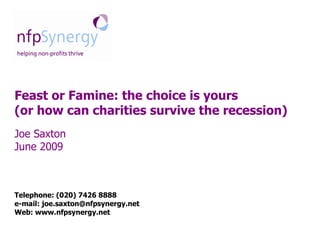 Feast or Famine: the choice is yours
(or how can charities survive the recession)
Joe Saxton
June 2009



Telephone: (020) 7426 8888
e-mail: joe.saxton@nfpsynergy.net
Web: www.nfpsynergy.net
 