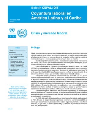 Boletín CEPAL / OIT
                                                  Coyuntura laboral en
     Junio de 2009
                                                  América Latina y el Caribe
     Número 1




                                                  Crisis y mercado laboral



                   Índice                         Prólogo
	 Prólogo.................................... 1
         .
	 Introducción............................. 3
                                                  Desde el momento en que la crisis financiera y económica mundial contagió a la economía
	 A.	 Evolución reciente de	                      real y se esparció por el mundo, se enfrentó un escenario en que los datos sobre empleo
	 	 los mercados de trabajo	
	 	 de la región......................... 3       y trabajo se convirtieron en números detrás de los cuales existen historias reales de
                                                  millones de mujeres y hombres para quienes el futuro ahora es incierto.
	   B.	 Políticas frente a la crisis:	
	   	 la importancia de las	                              Cuando los problemas comenzaron a manifestarse, la Organización Internacional
	   	 medidas anticíclicas y de	                  del Trabajo (OIT) advirtió que estábamos frente a una “crisis global del empleo”, cuyas
	   	 las políticas del mercado	                  consecuencias podrían generar una recesión social.
	   	 laboral y la protección	
	   	 social en América Latina. ... 7
                                    .                     Como ha señalado la Comisión Económica para América Latina y el Caribe
                                                  (CEPAL), en América Latina y el Caribe la llegada de la crisis puso fin a un ciclo positivo
	 C.	 Conclusiones y	
	 	 perspectivas. .................... 11
                 .                                de cinco años de crecimiento sostenido y descenso de las tasas de desempleo. Ya
	 Bibliografía............................. 12
                                                  en la segunda mitad de 2008 las cifras comenzaron a reflejar la desaceleración de la
                                                  economía, al mismo tiempo que se inició el retroceso del mercado laboral.
	 Anexo..................................... 13
                                                          Este primer boletín, producido conjuntamente por la CEPAL y la OIT, busca
                                                  ofrecer un panorama sobre la forma en que la crisis afecta a los mercados laborales de
                                                  la región. En medio de una situación caracterizada por turbulencias y falta de certezas,
                                                  es importante para los gobiernos y los interlocutores sociales contar con insumos para la
                                                  definición de políticas públicas orientadas a aumentar los niveles de empleo y bienestar
                                                  de la población. Se prevé la elaboración de dos boletines más a enero de 2010, con el
     “Este primer boletín,                        fin de tomarle el pulso al efecto de la crisis en el empleo y realizar un aporte al proceso
 producido conjuntamente                          de definición de las mejores políticas públicas para revertir sus consecuencias.
   por la CEPAL y la OIT,                                 El boletín recoge los indicadores más recientes disponibles y los analiza para
busca ofrecer un panorama                         establecer tendencias y detectar cambios. Se ofrecen estadísticas del primer trimestre,
  sobre la forma en que la                        estimaciones sobre lo que podría suceder este año, así como un recuento de las políticas
crisis afecta a los mercados
                                                  anunciadas por los gobiernos.
   laborales de la región.”
                                                          En 2008, último año del ciclo positivo, el desempleo urbano de la región alcanzó
                                                  el 7,5%. En vista de los pronósticos respecto del crecimiento económico de 2009, se
                                                  estima que la tasa media anual de desempleo urbano regional aumentará a una cifra de
                                                  entre el 8,7% y el 9,1%. Es decir que entre 2,8 y 3,9 millones de personas se sumarían
                                                  a las filas del desempleo.

2009-298
 