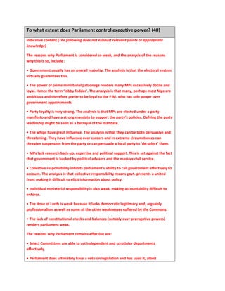 To what extent does Parliament control executive power? (40)
Indicative content (The following does not exhaust relevant points or appropriate
knowledge)
The reasons why Parliament is considered so weak, and the analysis of the reasons
why this is so, include :
• Government usually has an overall majority. The analysis is that the electoral system
virtually guarantees this.
• The power of prime ministerial patronage renders many MPs excessively docile and
loyal. Hence the term ‘lobby fodder’. The analysis is that many, perhaps most Mps are
ambitious and therefore prefer to be loyal to the P.M. who has sole power over
government appointments.
• Party loyalty is very strong. The analysis is that MPs are elected under a party
manifesto and have a strong mandate to support the party’s policies. Defying the party
leadership might be seen as a betrayal of the mandate.
• The whips have great influence. The analysis is that they can be both persuasive and
threatening. They have influence over careers and in extreme circumstances can
threaten suspension from the party or can persuade a local party to ‘de-select’ them.
• MPs lack research back-up, expertise and political support. This is set against the fact
that government is backed by political advisers and the massive civil service.
• Collective responsibility inhibits parliament’s ability to call government effectively to
account. The analysis is that collective responsibility means govt. presents a united
front making it difficult to elicit information about policy.
• Individual ministerial responsibility is also weak, making accountability difficult to
enforce.
• The Hose of Lords is weak because it lacks democratic legitimacy and, arguably,
professionalism as well as some of the other weaknesses suffered by the Commons.
• The lack of constitutional checks and balances (notably over prerogative powers)
renders parliament weak.
The reasons why Parliament remains effective are:
• Select Committees are able to act independent and scrutinise departments
effectively.
• Parliament does ultimately have a veto on legislation and has used it, albeit
 