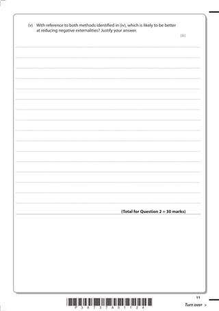 11
*P38737A01124* Turn over
(v) With reference to both methods identified in (iv), which is likely to be better
at reducing negative externalities? Justify your answer.
(6)
.................................................................................................................................................................................................................................................................................
.................................................................................................................................................................................................................................................................................
.................................................................................................................................................................................................................................................................................
.................................................................................................................................................................................................................................................................................
.................................................................................................................................................................................................................................................................................
.................................................................................................................................................................................................................................................................................
.................................................................................................................................................................................................................................................................................
.................................................................................................................................................................................................................................................................................
.................................................................................................................................................................................................................................................................................
.................................................................................................................................................................................................................................................................................
.................................................................................................................................................................................................................................................................................
.................................................................................................................................................................................................................................................................................
.................................................................................................................................................................................................................................................................................
.................................................................................................................................................................................................................................................................................
.................................................................................................................................................................................................................................................................................
.................................................................................................................................................................................................................................................................................
(Total for Question 2 = 30 marks)
 