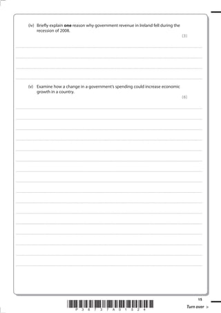 15
*P38737A01524* Turn over
(iv) Briefly explain one reason why government revenue in Ireland fell during the
recession of 2008.
(3)
.................................................................................................................................................................................................................................................................................
.................................................................................................................................................................................................................................................................................
.................................................................................................................................................................................................................................................................................
.................................................................................................................................................................................................................................................................................
(v) Examine how a change in a government’s spending could increase economic
growth in a country.
(6)
.................................................................................................................................................................................................................................................................................
.................................................................................................................................................................................................................................................................................
.................................................................................................................................................................................................................................................................................
.................................................................................................................................................................................................................................................................................
.................................................................................................................................................................................................................................................................................
.................................................................................................................................................................................................................................................................................
.................................................................................................................................................................................................................................................................................
.................................................................................................................................................................................................................................................................................
.................................................................................................................................................................................................................................................................................
.................................................................................................................................................................................................................................................................................
.................................................................................................................................................................................................................................................................................
.................................................................................................................................................................................................................................................................................
.................................................................................................................................................................................................................................................................................
.................................................................................................................................................................................................................................................................................
.................................................................................................................................................................................................................................................................................
.................................................................................................................................................................................................................................................................................
 