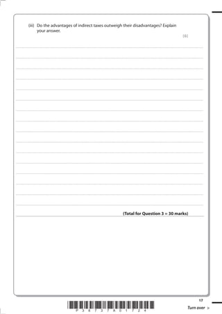 17
*P38737A01724* Turn over
(iii) Do the advantages of indirect taxes outweigh their disadvantages? Explain
your answer.
(6)
.................................................................................................................................................................................................................................................................................
.................................................................................................................................................................................................................................................................................
.................................................................................................................................................................................................................................................................................
.................................................................................................................................................................................................................................................................................
.................................................................................................................................................................................................................................................................................
.................................................................................................................................................................................................................................................................................
.................................................................................................................................................................................................................................................................................
.................................................................................................................................................................................................................................................................................
.................................................................................................................................................................................................................................................................................
.................................................................................................................................................................................................................................................................................
.................................................................................................................................................................................................................................................................................
.................................................................................................................................................................................................................................................................................
.................................................................................................................................................................................................................................................................................
.................................................................................................................................................................................................................................................................................
.................................................................................................................................................................................................................................................................................
.................................................................................................................................................................................................................................................................................
(Total for Question 3 = 30 marks)
 
