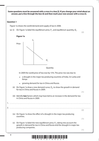 2
*P38737A0224*
Some questions must be answered with a cross in a box . If you change your mind about an
answer, put a line through the box and then mark your new answer with a cross .
Question 1
Figure 1a shows the world demand and supply of tea in 2008.
(a) (i) On Figure 1a label the equilibrium price, P1
, and equilibrium quantity, Q1
.
(2)
Figure 1a
S1
D1
Quantity
Price
In 2009 the world price of tea rose by 15%. The price rise was due to
• a drought in the major tea producing countries of India, Sri Lanka and
Kenya
• growing demand for tea in China and Russia.
(ii) On Figure 1a draw a new demand curve, D2
, to show the growth in demand
for tea in China and Russia in 2009.
(1)
(iii) Identify two factors which may have led to an increase in the demand for tea
in China and Russia in 2009.
1. ........................................................................................................................................................................................................................................................................
2. ........................................................................................................................................................................................................................................................................
(2)
(iv) On Figure 1a show the effect of a drought in the major tea producing
countries.
(1)
(v) On Figure 1a label the new equilibrium price, P2
, taking into account the
growth in demand for tea in China and Russia and the drought in major tea
producing companies.
(1)
 