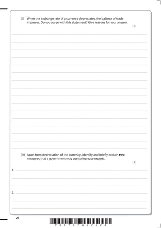 20
*P38737A02024*
(ii) When the exchange rate of a currency depreciates, the balance of trade
improves. Do you agree with this statement? Give reasons for your answer.
(6)
.................................................................................................................................................................................................................................................................................
.................................................................................................................................................................................................................................................................................
.................................................................................................................................................................................................................................................................................
.................................................................................................................................................................................................................................................................................
.................................................................................................................................................................................................................................................................................
.................................................................................................................................................................................................................................................................................
.................................................................................................................................................................................................................................................................................
.................................................................................................................................................................................................................................................................................
.................................................................................................................................................................................................................................................................................
.................................................................................................................................................................................................................................................................................
.................................................................................................................................................................................................................................................................................
.................................................................................................................................................................................................................................................................................
.................................................................................................................................................................................................................................................................................
.................................................................................................................................................................................................................................................................................
.................................................................................................................................................................................................................................................................................
.................................................................................................................................................................................................................................................................................
(iii) Apart from depreciation of the currency, identify and briefly explain two
measures that a government may use to increase exports.
(4)
1. ........................................................................................................................................................................................................................................................................
.................................................................................................................................................................................................................................................................................
.................................................................................................................................................................................................................................................................................
2. . .......................................................................................................................................................................................................................................................................
.................................................................................................................................................................................................................................................................................
.................................................................................................................................................................................................................................................................................
 