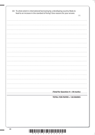 22
*P38737A02224*
(iii) To what extent is international borrowing by a developing country likely to
lead to an increase in the standard of living? Give reasons for your answer.
(6)
.................................................................................................................................................................................................................................................................................
.................................................................................................................................................................................................................................................................................
.................................................................................................................................................................................................................................................................................
.................................................................................................................................................................................................................................................................................
.................................................................................................................................................................................................................................................................................
.................................................................................................................................................................................................................................................................................
.................................................................................................................................................................................................................................................................................
.................................................................................................................................................................................................................................................................................
.................................................................................................................................................................................................................................................................................
.................................................................................................................................................................................................................................................................................
.................................................................................................................................................................................................................................................................................
.................................................................................................................................................................................................................................................................................
.................................................................................................................................................................................................................................................................................
.................................................................................................................................................................................................................................................................................
.................................................................................................................................................................................................................................................................................
.................................................................................................................................................................................................................................................................................
(Total for Question 4 = 30 marks)
TOTAL FOR PAPER = 120 MARKS
 