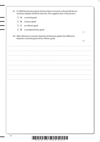4
*P38737A0424*
(ii) In 2009 Russian tea experts forecast that as incomes in Russia fall due to
recession people will drink more tea. This suggests that in Russia tea is
A a normal good
B a luxury good
C an inferior good
D a complementary good.
(1)
(iii) With reference to income elasticity of demand, explain the difference
between a normal good and an inferior good.
(4)
.................................................................................................................................................................................................................................................................................
.................................................................................................................................................................................................................................................................................
.................................................................................................................................................................................................................................................................................
.................................................................................................................................................................................................................................................................................
.................................................................................................................................................................................................................................................................................
.................................................................................................................................................................................................................................................................................
.................................................................................................................................................................................................................................................................................
.................................................................................................................................................................................................................................................................................
 