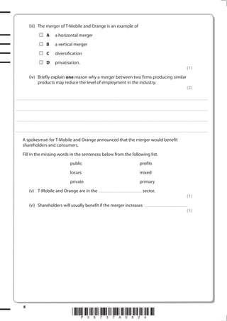 8
*P38737A0824*
(iii) The merger of T-Mobile and Orange is an example of
A a horizontal merger
B a vertical merger
C diversification
D privatisation.
(1)
(iv) Briefly explain one reason why a merger between two firms producing similar
products may reduce the level of employment in the industry.
(2)
.................................................................................................................................................................................................................................................................................
.................................................................................................................................................................................................................................................................................
.................................................................................................................................................................................................................................................................................
.................................................................................................................................................................................................................................................................................
A spokesman for T-Mobile and Orange announced that the merger would benefit
shareholders and consumers.
Fill in the missing words in the sentences below from the following list.
public profits
losses mixed
private primary
(v) T-Mobile and Orange are in the .............................................................. sector.
(1)
(vi) Shareholders will usually benefit if the merger increases ..............................................................
(1)
 