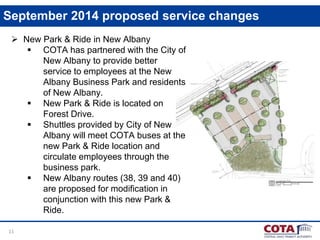 11
September 2014 proposed service changes
 New Park & Ride in New Albany
 COTA has partnered with the City of
New Albany to provide better
service to employees at the New
Albany Business Park and residents
of New Albany.
 New Park & Ride is located on
Forest Drive.
 Shuttles provided by City of New
Albany will meet COTA buses at the
new Park & Ride location and
circulate employees through the
business park.
 New Albany routes (38, 39 and 40)
are proposed for modification in
conjunction with this new Park &
Ride.
 