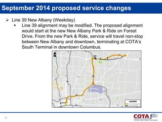 13
September 2014 proposed service changes
 Line 39 New Albany (Weekday)
 Line 39 alignment may be modified. The proposed alignment
would start at the new New Albany Park & Ride on Forest
Drive. From the new Park & Ride, service will travel non-stop
between New Albany and downtown, terminating at COTA’s
South Terminal in downtown Columbus.
 