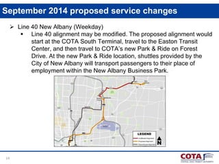 14
September 2014 proposed service changes
 Line 40 New Albany (Weekday)
 Line 40 alignment may be modified. The proposed alignment would
start at the COTA South Terminal, travel to the Easton Transit
Center, and then travel to COTA’s new Park & Ride on Forest
Drive. At the new Park & Ride location, shuttles provided by the
City of New Albany will transport passengers to their place of
employment within the New Albany Business Park.
 