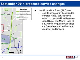 16
September 2014 proposed service changes
 Line 89 Hamilton Road (All Days)
 Line 89 service may be extended
to Morse Road. Service would
travel on Hamilton Road between
Broad Street and Morse Road at
a 30-minute frequency weekdays
and Saturdays, and a 60-minute
frequency on Sundays.
 