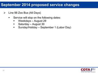 19
September 2014 proposed service changes
 Line 98 Zoo Bus (All Days)
 Service will stop on the following dates:
 Weekdays – August 29
 Saturday – August 30
 Sunday/Holiday – September 1 (Labor Day)
 