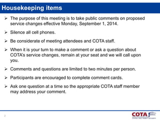 2
Housekeeping items
 The purpose of this meeting is to take public comments on proposed
service changes effective Monday, September 1, 2014.
 Silence all cell phones.
 Be considerate of meeting attendees and COTA staff.
 When it is your turn to make a comment or ask a question about
COTA’s service changes, remain at your seat and we will call upon
you.
 Comments and questions are limited to two minutes per person.
 Participants are encouraged to complete comment cards.
 Ask one question at a time so the appropriate COTA staff member
may address your comment.
 