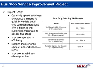 21
Bus Stop Service Improvement Project
 Project Goals:
 Optimally space bus stops
to balance the need for
quick in-vehicle travel
time with considerations
of the distance that
customers must walk to
access bus stops
 Improve operational
efficiency
 Reduce maintenance
costs of underutilized bus
stops
 Improve travel times,
where possible
 