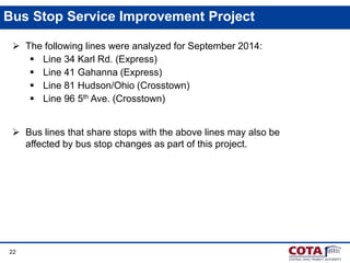 22
Bus Stop Service Improvement Project
 The following lines were analyzed for September 2014:
 Line 34 Karl Rd. (Express)
 Line 41 Gahanna (Express)
 Line 81 Hudson/Ohio (Crosstown)
 Line 96 5th Ave. (Crosstown)
 Bus lines that share stops with the above lines may also be
affected by bus stop changes as part of this project.
 