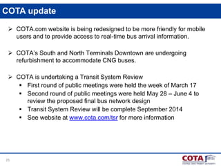 25
COTA update
 COTA.com website is being redesigned to be more friendly for mobile
users and to provide access to real-time bus arrival information.
 COTA’s South and North Terminals Downtown are undergoing
refurbishment to accommodate CNG buses.
 COTA is undertaking a Transit System Review
 First round of public meetings were held the week of March 17
 Second round of public meetings were held May 28 – June 4 to
review the proposed final bus network design
 Transit System Review will be complete September 2014
 See website at www.cota.com/tsr for more information
 