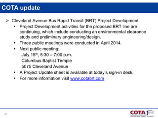 26
COTA update
 Cleveland Avenue Bus Rapid Transit (BRT) Project Development:
 Project Development activities for the proposed BRT line are
continuing, which include conducting an environmental clearance
study and preliminary engineering/design.
 Three public meetings were conducted in April 2014.
 Next public meeting:
July 15th, 5:30 – 7:00 p.m.
Columbus Baptist Temple
5075 Cleveland Avenue
 A Project Update sheet is available at today’s sign-in desk.
 For more information visit www.cotabrt.com
 