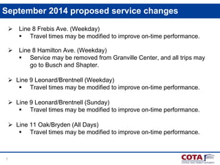 7
September 2014 proposed service changes
 Line 8 Frebis Ave. (Weekday)
 Travel times may be modified to improve on-time performance.
 Line 8 Hamilton Ave. (Weekday)
 Service may be removed from Granville Center, and all trips may
go to Busch and Shapter.
 Line 9 Leonard/Brentnell (Weekday)
 Travel times may be modified to improve on-time performance.
 Line 9 Leonard/Brentnell (Sunday)
 Travel times may be modified to improve on-time performance.
 Line 11 Oak/Bryden (All Days)
 Travel times may be modified to improve on-time performance.
 