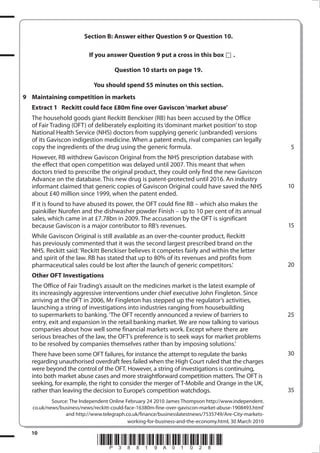 Section B: Answer either Question  or Question 10.

                          If you answer Question  put a cross in this box             .

                                     Question 10 starts on page 1.

                            You should spend 55 minutes on this section.
 Maintaining competition in markets
  Extract 1 Reckitt could face £0m fine over Gaviscon ‘market abuse’
  The household goods giant Reckitt Benckiser (RB) has been accused by the Office
  of Fair Trading (OFT) of deliberately exploiting its ‘dominant market position’ to stop
  National Health Service (NHS) doctors from supplying generic (unbranded) versions
  of its Gaviscon indigestion medicine. When a patent ends, rival companies can legally
  copy the ingredients of the drug using the generic formula.                                          5
  However, RB withdrew Gaviscon Original from the NHS prescription database with
  the effect that open competition was delayed until 2007. This meant that when
  doctors tried to prescribe the original product, they could only find the new Gaviscon
  Advance on the database. This new drug is patent-protected until 2016. An industry
  informant claimed that generic copies of Gaviscon Original could have saved the NHS                  10
  about £40 million since 1999, when the patent ended.
  If it is found to have abused its power, the OFT could fine RB – which also makes the
  painkiller Nurofen and the dishwasher powder Finish – up to 10 per cent of its annual
  sales, which came in at £7.78bn in 2009. The accusation by the OFT is significant
  because Gaviscon is a major contributor to RB’s revenues.                                            15
  While Gaviscon Original is still available as an over-the-counter product, Reckitt
  has previously commented that it was the second largest prescribed brand on the
  NHS. Reckitt said: ‘Reckitt Benckiser believes it competes fairly and within the letter
  and spirit of the law. RB has stated that up to 80% of its revenues and profits from
  pharmaceutical sales could be lost after the launch of generic competitors.’                         20
  Other OFT Investigations
  The Office of Fair Trading’s assault on the medicines market is the latest example of
  its increasingly aggressive interventions under chief executive John Fingleton. Since
  arriving at the OFT in 2006, Mr Fingleton has stepped up the regulator’s activities,
  launching a string of investigations into industries ranging from housebuilding
  to supermarkets to banking. ‘The OFT recently announced a review of barriers to                      25
  entry, exit and expansion in the retail banking market. We are now talking to various
  companies about how well some financial markets work. Except where there are
  serious breaches of the law, the OFT’s preference is to seek ways for market problems
  to be resolved by companies themselves rather than by imposing solutions.’
  There have been some OFT failures, for instance the attempt to regulate the banks                    30
  regarding unauthorised overdraft fees failed when the High Court ruled that the charges
  were beyond the control of the OFT. However, a string of investigations is continuing,
  into both market abuse cases and more straightforward competition matters. The OFT is
  seeking, for example, the right to consider the merger of T-Mobile and Orange in the UK,
  rather than leaving the decision to Europe’s competition watchdogs.                                  35
           Source: The Independent Online February 24 2010 James Thompson http://www.independent.
   co.uk/news/business/news/reckitt-could-face-16380m-fine-over-gaviscon-market-abuse-1908493.html’
                 and http://www.telegraph.co.uk/finance/businesslatestnews/7535749/Are-City-markets-
                                           working-for-business-and-the-economy.html, 30 March 2010

  10
                              *P38819A0108*
 