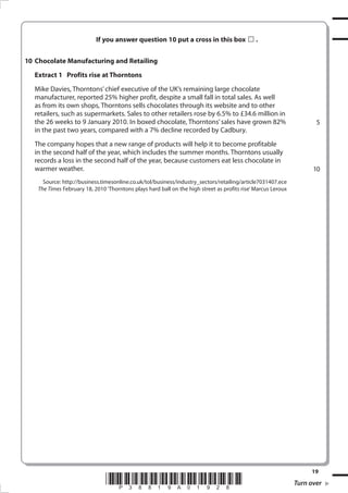 If you answer question 10 put a cross in this box                  .


10 Chocolate Manufacturing and Retailing
  Extract 1 Profits rise at Thorntons
  Mike Davies, Thorntons’ chief executive of the UK’s remaining large chocolate
  manufacturer, reported 25% higher profit, despite a small fall in total sales. As well
  as from its own shops, Thorntons sells chocolates through its website and to other
  retailers, such as supermarkets. Sales to other retailers rose by 6.5% to £34.6 million in
  the 26 weeks to 9 January 2010. In boxed chocolate, Thorntons’ sales have grown 82%                                 5
  in the past two years, compared with a 7% decline recorded by Cadbury.
  The company hopes that a new range of products will help it to become profitable
  in the second half of the year, which includes the summer months. Thorntons usually
  records a loss in the second half of the year, because customers eat less chocolate in
  warmer weather.                                                                                                    10
      Source: http://business.timesonline.co.uk/tol/business/industry_sectors/retailing/article7031407.ece
    The Times February 18, 2010 ‘Thorntons plays hard ball on the high street as profits rise’ Marcus Leroux




                                                                                                                    1
                                *P38819A0198*                                                                 Turn over
 