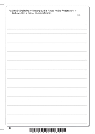 *(d) With reference to the information provided, evaluate whether Kraft’s takeover of
                 Cadbury is likely to increase economic efficiency.
                                                                                                                                                                                                                                                                                                                                                                                                  (16)

. . . . . . . . . . . . ............................................................................................. . . . . . . . . . . . . . . . . . . . . . . . . . . . . . . . . . . . . . . . . . . . . . . . . . . . . . . . . . . . . . . . . . . . . . . . . . . . . . . . . . . . . . . . . . . . . . . . . . . . . . . . . . . . . . . . . . . . . . . . . . . . . . . . . . . . . . . . . . . .............. . . . . . . . . . . . . . . . .



. . . . . . . . . . . . ............................................................................................. . . . . . . . . . . . . . . . . . . . . . . . . . . . . . . . . . . . . . . . . . . . . . . . . . . . . . . . . . . . . . . . . . . . . . . . . . . . . . . . . . . . . . . . . . . . . . . . . . . . . . . . . . . . . . . . . . . . . . . . . . . . . . . . . . . . . . . . . . . .............. . . . . . . . . . . . . . . . .



. . . . . . . . . . . . ............................................................................................. . . . . . . . . . . . . . . . . . . . . . . . . . . . . . . . . . . . . . . . . . . . . . . . . . . . . . . . . . . . . . . . . . . . . . . . . . . . . . . . . . . . . . . . . . . . . . . . . . . . . . . . . . . . . . . . . . . . . . . . . . . . . . . . . . . . . . . . . . . .............. . . . . . . . . . . . . . . . .



. . . . . . . . . . . . ............................................................................................. . . . . . . . . . . . . . . . . . . . . . . . . . . . . . . . . . . . . . . . . . . . . . . . . . . . . . . . . . . . . . . . . . . . . . . . . . . . . . . . . . . . . . . . . . . . . . . . . . . . . . . . . . . . . . . . . . . . . . . . . . . . . . . . . . . . . . . . . . . .............. . . . . . . . . . . . . . . . .



. . . . . . . . . . . . ............................................................................................. . . . . . . . . . . . . . . . . . . . . . . . . . . . . . . . . . . . . . . . . . . . . . . . . . . . . . . . . . . . . . . . . . . . . . . . . . . . . . . . . . . . . . . . . . . . . . . . . . . . . . . . . . . . . . . . . . . . . . . . . . . . . . . . . . . . . . . . . . . .............. . . . . . . . . . . . . . . . .



. . . . . . . . . . . . ............................................................................................. . . . . . . . . . . . . . . . . . . . . . . . . . . . . . . . . . . . . . . . . . . . . . . . . . . . . . . . . . . . . . . . . . . . . . . . . . . . . . . . . . . . . . . . . . . . . . . . . . . . . . . . . . . . . . . . . . . . . . . . . . . . . . . . . . . . . . . . . . . .............. . . . . . . . . . . . . . . . .



. . . . . . . . . . . . ............................................................................................. . . . . . . . . . . . . . . . . . . . . . . . . . . . . . . . . . . . . . . . . . . . . . . . . . . . . . . . . . . . . . . . . . . . . . . . . . . . . . . . . . . . . . . . . . . . . . . . . . . . . . . . . . . . . . . . . . . . . . . . . . . . . . . . . . . . . . . . . . . .............. . . . . . . . . . . . . . . . .



. . . . . . . . . . . . ............................................................................................. . . . . . . . . . . . . . . . . . . . . . . . . . . . . . . . . . . . . . . . . . . . . . . . . . . . . . . . . . . . . . . . . . . . . . . . . . . . . . . . . . . . . . . . . . . . . . . . . . . . . . . . . . . . . . . . . . . . . . . . . . . . . . . . . . . . . . . . . . . .............. . . . . . . . . . . . . . . . .



. . . . . . . . . . . . ............................................................................................. . . . . . . . . . . . . . . . . . . . . . . . . . . . . . . . . . . . . . . . . . . . . . . . . . . . . . . . . . . . . . . . . . . . . . . . . . . . . . . . . . . . . . . . . . . . . . . . . . . . . . . . . . . . . . . . . . . . . . . . . . . . . . . . . . . . . . . . . . . .............. . . . . . . . . . . . . . . . .



. . . . . . . . . . . . ............................................................................................. . . . . . . . . . . . . . . . . . . . . . . . . . . . . . . . . . . . . . . . . . . . . . . . . . . . . . . . . . . . . . . . . . . . . . . . . . . . . . . . . . . . . . . . . . . . . . . . . . . . . . . . . . . . . . . . . . . . . . . . . . . . . . . . . . . . . . . . . . . .............. . . . . . . . . . . . . . . . .



. . . . . . . . . . . . ............................................................................................. . . . . . . . . . . . . . . . . . . . . . . . . . . . . . . . . . . . . . . . . . . . . . . . . . . . . . . . . . . . . . . . . . . . . . . . . . . . . . . . . . . . . . . . . . . . . . . . . . . . . . . . . . . . . . . . . . . . . . . . . . . . . . . . . . . . . . . . . . . .............. . . . . . . . . . . . . . . . .



. . . . . . . . . . . . ............................................................................................. . . . . . . . . . . . . . . . . . . . . . . . . . . . . . . . . . . . . . . . . . . . . . . . . . . . . . . . . . . . . . . . . . . . . . . . . . . . . . . . . . . . . . . . . . . . . . . . . . . . . . . . . . . . . . . . . . . . . . . . . . . . . . . . . . . . . . . . . . . .............. . . . . . . . . . . . . . . . .



. . . . . . . . . . . . ............................................................................................. . . . . . . . . . . . . . . . . . . . . . . . . . . . . . . . . . . . . . . . . . . . . . . . . . . . . . . . . . . . . . . . . . . . . . . . . . . . . . . . . . . . . . . . . . . . . . . . . . . . . . . . . . . . . . . . . . . . . . . . . . . . . . . . . . . . . . . . . . . .............. . . . . . . . . . . . . . . . .



. . . . . . . . . . . . ............................................................................................. . . . . . . . . . . . . . . . . . . . . . . . . . . . . . . . . . . . . . . . . . . . . . . . . . . . . . . . . . . . . . . . . . . . . . . . . . . . . . . . . . . . . . . . . . . . . . . . . . . . . . . . . . . . . . . . . . . . . . . . . . . . . . . . . . . . . . . . . . . .............. . . . . . . . . . . . . . . . .



. . . . . . . . . . . . ............................................................................................. . . . . . . . . . . . . . . . . . . . . . . . . . . . . . . . . . . . . . . . . . . . . . . . . . . . . . . . . . . . . . . . . . . . . . . . . . . . . . . . . . . . . . . . . . . . . . . . . . . . . . . . . . . . . . . . . . . . . . . . . . . . . . . . . . . . . . . . . . . .............. . . . . . . . . . . . . . . . .



. . . . . . . . . . . . ............................................................................................. . . . . . . . . . . . . . . . . . . . . . . . . . . . . . . . . . . . . . . . . . . . . . . . . . . . . . . . . . . . . . . . . . . . . . . . . . . . . . . . . . . . . . . . . . . . . . . . . . . . . . . . . . . . . . . . . . . . . . . . . . . . . . . . . . . . . . . . . . . .............. . . . . . . . . . . . . . . . .



. . . . . . . . . . . . ............................................................................................. . . . . . . . . . . . . . . . . . . . . . . . . . . . . . . . . . . . . . . . . . . . . . . . . . . . . . . . . . . . . . . . . . . . . . . . . . . . . . . . . . . . . . . . . . . . . . . . . . . . . . . . . . . . . . . . . . . . . . . . . . . . . . . . . . . . . . . . . . . .............. . . . . . . . . . . . . . . . .



. . . . . . . . . . . . ............................................................................................. . . . . . . . . . . . . . . . . . . . . . . . . . . . . . . . . . . . . . . . . . . . . . . . . . . . . . . . . . . . . . . . . . . . . . . . . . . . . . . . . . . . . . . . . . . . . . . . . . . . . . . . . . . . . . . . . . . . . . . . . . . . . . . . . . . . . . . . . . . .............. . . . . . . . . . . . . . . . .



. . . . . . . . . . . . ............................................................................................. . . . . . . . . . . . . . . . . . . . . . . . . . . . . . . . . . . . . . . . . . . . . . . . . . . . . . . . . . . . . . . . . . . . . . . . . . . . . . . . . . . . . . . . . . . . . . . . . . . . . . . . . . . . . . . . . . . . . . . . . . . . . . . . . . . . . . . . . . . .............. . . . . . . . . . . . . . . . .



. . . . . . . . . . . . ............................................................................................. . . . . . . . . . . . . . . . . . . . . . . . . . . . . . . . . . . . . . . . . . . . . . . . . . . . . . . . . . . . . . . . . . . . . . . . . . . . . . . . . . . . . . . . . . . . . . . . . . . . . . . . . . . . . . . . . . . . . . . . . . . . . . . . . . . . . . . . . . . .............. . . . . . . . . . . . . . . . .



. . . . . . . . . . . . ............................................................................................. . . . . . . . . . . . . . . . . . . . . . . . . . . . . . . . . . . . . . . . . . . . . . . . . . . . . . . . . . . . . . . . . . . . . . . . . . . . . . . . . . . . . . . . . . . . . . . . . . . . . . . . . . . . . . . . . . . . . . . . . . . . . . . . . . . . . . . . . . . .............. . . . . . . . . . . . . . . . .



. . . . . . . . . . . . ............................................................................................. . . . . . . . . . . . . . . . . . . . . . . . . . . . . . . . . . . . . . . . . . . . . . . . . . . . . . . . . . . . . . . . . . . . . . . . . . . . . . . . . . . . . . . . . . . . . . . . . . . . . . . . . . . . . . . . . . . . . . . . . . . . . . . . . . . . . . . . . . . .............. . . . . . . . . . . . . . . . .



. . . . . . . . . . . . ............................................................................................. . . . . . . . . . . . . . . . . . . . . . . . . . . . . . . . . . . . . . . . . . . . . . . . . . . . . . . . . . . . . . . . . . . . . . . . . . . . . . . . . . . . . . . . . . . . . . . . . . . . . . . . . . . . . . . . . . . . . . . . . . . . . . . . . . . . . . . . . . . .............. . . . . . . . . . . . . . . . .



. . . . . . . . . . . . ............................................................................................. . . . . . . . . . . . . . . . . . . . . . . . . . . . . . . . . . . . . . . . . . . . . . . . . . . . . . . . . . . . . . . . . . . . . . . . . . . . . . . . . . . . . . . . . . . . . . . . . . . . . . . . . . . . . . . . . . . . . . . . . . . . . . . . . . . . . . . . . . . .............. . . . . . . . . . . . . . . . .




              6
                                                                                                                         *P38819A08*
 