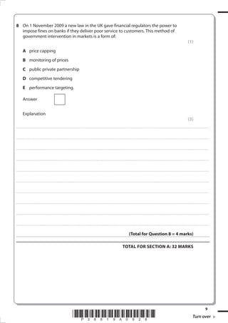 On 1 November 2009 a new law in the UK gave financial regulators the power to
  impose fines on banks if they deliver poor service to customers. This method of
  government intervention in markets is a form of:
                                                                                                                                                                                                                                                                                                                                                                                                         (1)
              A price capping
              B monitoring of prices
              C public private partnership
              D competitive tendering
              E performance targeting.

              Answer


              Explanation
                                                                                                                                                                                                                                                                                                                                                                                                         (3)
. . . . . . . . . . . . ............................................................................................. . . . . . . . . . . . . . . . . . . . . . . . . . . . . . . . . . . . . . . . . . . . . . . . . . . . . . . . . . . . . . . . . . . . . . . . . . . . . . . . . . . . . . . . . . . . . . . . . . . . . . . . . . . . . . . . . . . . . . . . . . . . . . . . . . . . . . . . . . . ............. . . . . . . . . . . . . . . . . .



. . . . . . . . . . . . ............................................................................................. . . . . . . . . . . . . . . . . . . . . . . . . . . . . . . . . . . . . . . . . . . . . . . . . . . . . . . . . . . . . . . . . . . . . . . . . . . . . . . . . . . . . . . . . . . . . . . . . . . . . . . . . . . . . . . . . . . . . . . . . . . . . . . . . . . . . . . . . . . ............. . . . . . . . . . . . . . . . . .



. . . . . . . . . . . . ............................................................................................. . . . . . . . . . . . . . . . . . . . . . . . . . . . . . . . . . . . . . . . . . . . . . . . . . . . . . . . . . . . . . . . . . . . . . . . . . . . . . . . . . . . . . . . . . . . . . . . . . . . . . . . . . . . . . . . . . . . . . . . . . . . . . . . . . . . . . . . . . . ............. . . . . . . . . . . . . . . . . .



. . . . . . . . . . . . ............................................................................................. . . . . . . . . . . . . . . . . . . . . . . . . . . . . . . . . . . . . . . . . . . . . . . . . . . . . . . . . . . . . . . . . . . . . . . . . . . . . . . . . . . . . . . . . . . . . . . . . . . . . . . . . . . . . . . . . . . . . . . . . . . . . . . . . . . . . . . . . . . ............. . . . . . . . . . . . . . . . . .



. . . . . . . . . . . . ............................................................................................. . . . . . . . . . . . . . . . . . . . . . . . . . . . . . . . . . . . . . . . . . . . . . . . . . . . . . . . . . . . . . . . . . . . . . . . . . . . . . . . . . . . . . . . . . . . . . . . . . . . . . . . . . . . . . . . . . . . . . . . . . . . . . . . . . . . . . . . . . . ............. . . . . . . . . . . . . . . . . .



. . . . . . . . . . . . ............................................................................................. . . . . . . . . . . . . . . . . . . . . . . . . . . . . . . . . . . . . . . . . . . . . . . . . . . . . . . . . . . . . . . . . . . . . . . . . . . . . . . . . . . . . . . . . . . . . . . . . . . . . . . . . . . . . . . . . . . . . . . . . . . . . . . . . . . . . . . . . . . ............. . . . . . . . . . . . . . . . . .



. . . . . . . . . . . . ............................................................................................. . . . . . . . . . . . . . . . . . . . . . . . . . . . . . . . . . . . . . . . . . . . . . . . . . . . . . . . . . . . . . . . . . . . . . . . . . . . . . . . . . . . . . . . . . . . . . . . . . . . . . . . . . . . . . . . . . . . . . . . . . . . . . . . . . . . . . . . . . . ............. . . . . . . . . . . . . . . . . .



. . . . . . . . . . . . ............................................................................................. . . . . . . . . . . . . . . . . . . . . . . . . . . . . . . . . . . . . . . . . . . . . . . . . . . . . . . . . . . . . . . . . . . . . . . . . . . . . . . . . . . . . . . . . . . . . . . . . . . . . . . . . . . . . . . . . . . . . . . . . . . . . . . . . . . . . . . . . . . ............. . . . . . . . . . . . . . . . . .



. . . . . . . . . . . . ............................................................................................. . . . . . . . . . . . . . . . . . . . . . . . . . . . . . . . . . . . . . . . . . . . . . . . . . . . . . . . . . . . . . . . . . . . . . . . . . . . . . . . . . . . . . . . . . . . . . . . . . . . . . . . . . . . . . . . . . . . . . . . . . . . . . . . . . . . . . . . . . . ............. . . . . . . . . . . . . . . . . .



. . . . . . . . . . . . ............................................................................................. . . . . . . . . . . . . . . . . . . . . . . . . . . . . . . . . . . . . . . . . . . . . . . . . . . . . . . . . . . . . . . . . . . . . . . . . . . . . . . . . . . . . . . . . . . . . . . . . . . . . . . . . . . . . . . . . . . . . . . . . . . . . . . . . . . . . . . . . . . ............. . . . . . . . . . . . . . . . . .



                                                                                                                                                                                                                                                                  (Total for Question  = 4 marks)

                                                                                                                                                                                                                                                   TOTAL FOR SECTION A: 3 MARKS




                                                                                                                                                                                                                                                                                                                                                                                                                                                 
                                                                                                                                 *P38819A098*                                                                                                                                                                                                                                                                     Turn over
 