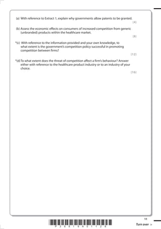 (a) 	With reference to Extract 1, explain why governments allow patents to be granted.

	

(b) Assess the economic effects on consumers of increased competition from generic
(unbranded) products within the healthcare market.

	 *(c) 	With reference to the information provided and your own knowledge, to
what extent is the government’s competition policy successful in promoting
competition between firms?
	 *(d)	To what extent does the threat of competition affect a firm’s behaviour? Answer
either with reference to the healthcare product industry or to an industry of your
choice.

*P38819A01128*
38819A_GCE_Economics_June_2011.i11 11

(4)

(8)

(12)

(16)

11

Turn over
17/11/2010 14:30:34

 