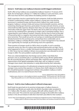 Extract 2	 Kraft takes over Cadbury to become world’s biggest confectioner

	

Kraft’s offer to buy Cadbury was accepted by Cadbury’s board on 19 January 2010.
Kraft, the US food giant, will pay £11.7 billion for Cadbury in cash and shares, some
50% more than the firm’s value before the bidding started in September.

	

	

	

	

Kraft’s acquisition may be a good deal for both companies. Kraft has little presence
in Britain’s confectionery market, where Cadbury is strong, but it has thriving
businesses in mainland Europe and Russia where Cadbury has made minimal
progress. Cadbury is strong in India and various Commonwealth countries, and has
a booming chewing-gum business, particularly in Europe and Latin America, an area
where Kraft has little expertise. Between them they can make up lost ground in China,
where Mars holds the upper hand. The deal is also set to yield cost savings of £414m
a year for the combined firm, operating at a larger scale in emerging markets. This is
a good deal for most Cadbury’s workers. However, the fact that so much of the deal
is financed by debt is a negative: borrowing that looks cheap today could double in
price tomorrow. That would eat up the cost savings on marketing and administration
already factored into the purchase price, and perhaps force undesirable cuts to
operations. Cadbury is already efficient: under its current management it has reduced
costs significantly, for example, by off-shoring more of its operations.

 
5

10

15

Three-quarters of mergers result in a fall in short run profits. In such a sensitive
consumer sector, the risks of a culture clash and brand destruction are high. That is
what happened to Terry’s, a smaller York-based chocolate company bought by Kraft
in 1993. Terry’s has lost visibility in Britain since production was relocated to central
Europe in 2005. The same problem could await Cadbury.

20

There are understandable fears that foreign owners will be more likely than
domestic ones to axe British jobs or use British profits to pay off their global debts.
But all successful big firms, British and foreign alike, respond to the demands and
opportunities of the global marketplace these days, and, as Cadbury’s current
managers have shown, their behaviour is rarely determined by their nationality.

25

The management practices of multinational companies tend to be better than the
average in any country they operate in. In theory, then, Kraft’s takeover of a British
firm should bring better management to Britain. One problem: Cadbury is itself a
multinational, and in no need of lessons from Kraft.

30

Source: adapted from http://bit.ly/89Azni
‘Cadbury goes American. Is this healthy for British manufacturing? ‘ The Economist Jan 19th 2010 and
http://bit.ly/aaFiRe Jan 21st 2010 ‘Manufacturing blues: Another one bites the dust’ Jan 21st 2010

	

Extract 3	 Kraft to close Cadbury plant it offered to keep open

	

Kraft Foods has gone back on its promise to keep open a Cadbury factory in
Somerdale near Bristol, just weeks after the British chocolate maker accepted its
£11.7 billion offer. The plant, which employs 400 staff, will be closed in 2011. The
Unite union said: “This sends the worst possible message to the 6,000 other Cadbury
workers in the UK and Ireland. It tells them that Kraft cares little for their workers.”

 
5

Source: http://www.telegraph.co.uk/finance/newsbysector/retailandconsumer/7199322/Kraft-to-closeCadbury-plant-it-offered-to-keep-open.html Amy Wilson and Jonathan Russell 09 Feb 2010

20

38819A_GCE_Economics_June_2011.i20 20

*P38819A02028*
17/11/2010 14:30:35

 