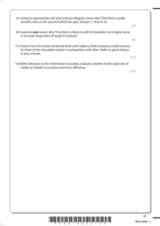 (a)	 Using an appropriate cost and revenue diagram, show why ‘Thorntons usually
records a loss in the second half of the year’ (Extract 1, lines 8–9).	
(b)	Examine one reason why Thorntons is likely to sell its chocolates at a higher price
in its retail shops than through its website. 	

(4)

(8)

	 *(c)	Assess how the newly combined Kraft and Cadbury food company could increase
its share of the chocolate market in competition with Mars. Refer to game theory
in your answer.
(12)
	 *(d)	With reference to the information provided, evaluate whether Kraft’s takeover of
Cadbury is likely to increase economic efficiency.

*P38819A02128*
38819A_GCE_Economics_June_2011.i21 21

(16)

21

Turn over
17/11/2010 14:30:35

 