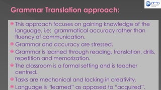 Grammar Translation approach:
 This approach focuses on gaining knowledge of the
language, i.e; grammatical accuracy rather than
fluency of communication.
 Grammar and accuracy are stressed.
 Grammar is learned through reading, translation, drills,
repetition and memorization.
 The classroom is a formal setting and is teacher
centred.
 Tasks are mechanical and lacking in creativity.
 Language is “learned” as apposed to “acquired”.
 