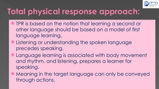Total physical response approach:
 TPR is based on the notion that learning a second or
other language should be based on a model of first
language learning.
 Listening or understanding the spoken language
precedes speaking.
 Language learning is associated with body movement
and rhythm, and listening, prepares a learner for
speaking.
 Meaning in the target language can only be conveyed
through actions.
 