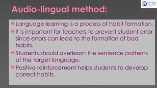 Audio-lingual method:
 Language learning is a process of habit formation.
 It is important for teachers to prevent student error
since errors can lead to the formation of bad
habits.
 Students should overlearn the sentence patterns
of the target language.
 Positive reinforcement helps students to develop
correct habits.
 