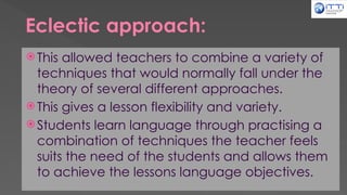 Eclectic approach:
 This allowed teachers to combine a variety of
techniques that would normally fall under the
theory of several different approaches.
 This gives a lesson flexibility and variety.
 Students learn language through practising a
combination of techniques the teacher feels
suits the need of the students and allows them
to achieve the lessons language objectives.
 