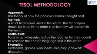 TESOL METHODOLOGY
Approach:
The theory of how the particular lesson is taught best.
Method:
A list of techniques used in the lesson. The techniques
should be listed in the order in which they will happen in
the lesson.
Techniques:
Tasks or activities selected by the teacher for the students
to practice the chosen language skills in the lesson.
Examples:
Flashcards, games, worksheets, role-play, pair-work,
discussion.
 