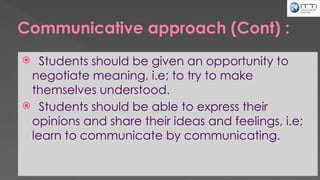Communicative approach (Cont) :
 Students should be given an opportunity to
negotiate meaning, i.e; to try to make
themselves understood.
 Students should be able to express their
opinions and share their ideas and feelings, i.e;
learn to communicate by communicating.
 