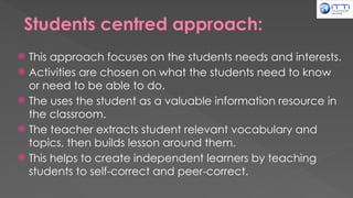 Students centred approach:
 This approach focuses on the students needs and interests.
 Activities are chosen on what the students need to know
or need to be able to do.
 The uses the student as a valuable information resource in
the classroom.
 The teacher extracts student relevant vocabulary and
topics, then builds lesson around them.
 This helps to create independent learners by teaching
students to self-correct and peer-correct.
 