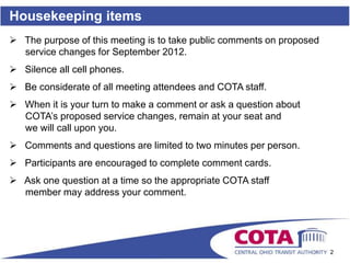 Housekeeping items
 The purpose of this meeting is to take public comments on proposed
  service changes for September 2012.
 Silence all cell phones.
 Be considerate of all meeting attendees and COTA staff.
 When it is your turn to make a comment or ask a question about
  COTA’s proposed service changes, remain at your seat and
  we will call upon you.
 Comments and questions are limited to two minutes per person.
 Participants are encouraged to complete comment cards.
 Ask one question at a time so the appropriate COTA staff
  member may address your comment.




                                                                       2
 
