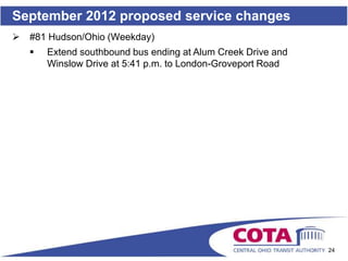 September 2012 proposed service changes
   #81 Hudson/Ohio (Weekday)
       Extend southbound bus ending at Alum Creek Drive and
        Winslow Drive at 5:41 p.m. to London-Groveport Road




                                                               24
 