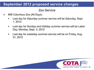September 2012 proposed service changes
                              Zoo Service
   #98 Columbus Zoo (All Days)
       Last day for Saturday summer service will be Saturday, Sept.
        1, 2012
       Last day for Sunday and Holiday summer service will be Labor
        Day, Monday, Sept. 3, 2012
       Last day for weekday summer service will be on Friday, Aug.
        31, 2012




                                                                       27
 