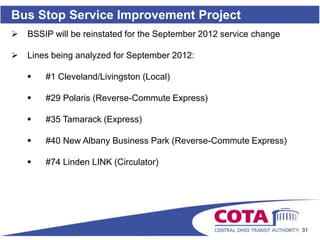 Bus Stop Service Improvement Project
   BSSIP will be reinstated for the September 2012 service change

   Lines being analyzed for September 2012:

       #1 Cleveland/Livingston (Local)

       #29 Polaris (Reverse-Commute Express)

       #35 Tamarack (Express)

       #40 New Albany Business Park (Reverse-Commute Express)

       #74 Linden LINK (Circulator)




                                                                     31
 