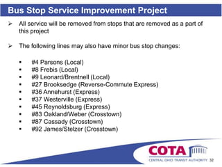 Bus Stop Service Improvement Project
   All service will be removed from stops that are removed as a part of
    this project

   The following lines may also have minor bus stop changes:

       #4 Parsons (Local)
       #8 Frebis (Local)
       #9 Leonard/Brentnell (Local)
       #27 Brooksedge (Reverse-Commute Express)
       #36 Annehurst (Express)
       #37 Westerville (Express)
       #45 Reynoldsburg (Express)
       #83 Oakland/Weber (Crosstown)
       #87 Cassady (Crosstown)
       #92 James/Stelzer (Crosstown)



                                                                           32
 