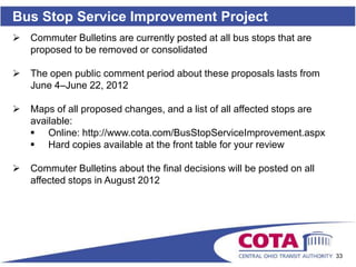 Bus Stop Service Improvement Project
   Commuter Bulletins are currently posted at all bus stops that are
    proposed to be removed or consolidated

   The open public comment period about these proposals lasts from
    June 4–June 22, 2012

   Maps of all proposed changes, and a list of all affected stops are
    available:
     Online: http://www.cota.com/BusStopServiceImprovement.aspx
     Hard copies available at the front table for your review

   Commuter Bulletins about the final decisions will be posted on all
    affected stops in August 2012




                                                                         33
 