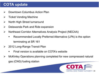 COTA update
   Downtown Columbus Action Plan
   Ticket Vending Machine
   North High Street turnaround
   Delawanda Park and Ride expansion
   Northeast Corridor Alternatives Analysis Project (NECAA)
       Recommended Locally Preferred Alternative (LPA) is the option
        terminating at SR 161
   2012 Long-Range Transit Plan
       Final version is available on COTA’s website
   McKinley Operations planning completed for new compressed natural
    gas (CNG) fueling station


                                                                        34
 
