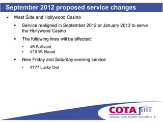September 2012 proposed service changes
   West Side and Hollywood Casino
       Service realigned in September 2012 or January 2013 to serve
        the Hollywood Casino
       The following lines will be affected:
        •   #6 Sullivant
        •   #10 W. Broad
       New Friday and Saturday evening service
        •   #777 Lucky Owl




                                                                       9
 