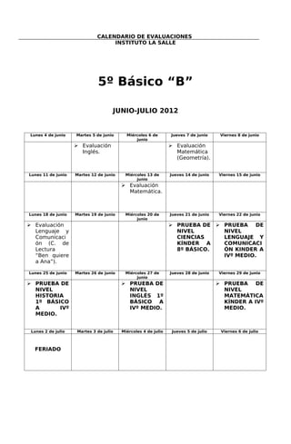 CALENDARIO DE EVALUACIONES
                                  INSTITUTO LA SALLE




                              5º Básico “B”

                                    JUNIO-JULIO 2012


 Lunes 4 de junio   Martes 5 de junio      Miércoles 6 de       Jueves 7 de junio     Viernes 8 de junio
                                               junio
                     Evaluación                                 Evaluación
                      Inglés.                                     Matemática
                                                                  (Geometría).


Lunes 11 de junio   Martes 12 de junio    Miércoles 13 de       Jueves 14 de junio   Viernes 15 de junio
                                               junio
                                          Evaluación
                                           Matemática.



Lunes 18 de junio   Martes 19 de junio    Miércoles 20 de       Jueves 21 de junio   Viernes 22 de junio
                                               junio
 Evaluación                                                     PRUEBA DE  PRUEBA DE
  Lenguaje y                                                      NIVEL       NIVEL
  Comunicaci                                                      CIENCIAS    LENGUAJE Y
  ón (C. de                                                       KÍNDER A    COMUNICACI
  Lectura                                                         8º BÁSICO.  ÓN KINDER A
  “Ben quiere                                                                 IVº MEDIO.
  a Ana”).

Lunes 25 de junio   Martes 26 de junio    Miércoles 27 de       Jueves 28 de junio   Viernes 29 de junio
                                               junio
 PRUEBA DE                               PRUEBA DE                                  PRUEBA DE
  NIVEL                                    NIVEL                                       NIVEL
  HISTORIA                                 INGLÉS 1º                                   MATEMÁTICA
  1º BÁSICO                                BÁSICO A                                    KÍNDER A IVº
  A      IVº                               IVº MEDIO.                                  MEDIO.
  MEDIO.


 Lunes 2 de julio   Martes 3 de julio    Miércoles 4 de julio    Jueves 5 de julio    Viernes 6 de julio



   FERIADO
 