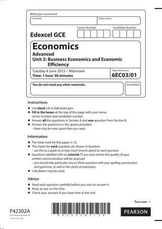 Write your name here
Surname

Other names

Centre Number

Candidate Number

Edexcel GCE

Economics
Advanced
Unit 3: Business Economics and Economic
Efficiency
Tuesday 4 June 2013 – Afternoon
Time: 1 hour 30 minutes
You do not need any other materials.

Paper Reference

6EC03/01
Total Marks

Instructions
Use black ink or ball-point pen.
Fill in the boxes at the top of this page with your name,
centre number and candidate number.
Answer all the questions in Section A and one question from Section B.
Answer the questions in the spaces provided
– there may be more space than you need.

Information
The total mark for this paper is 72.
The marks for each question are shown in brackets
– use this as a guide as to how much time to spend on each question.
Questions labelled with an asterisk (*) are ones where the quality of your
written communication will be assessed
– you should take particular care on these questions with your spelling, punctuation
and grammar, as well as the clarity of expression.
Calculators may be used.

Advice
Read each question carefully before you start to answer it.
Keep an eye on the time.
Check your answers if you have time at the end.
Turn over

P42302A
©2013 Pearson Education Ltd.

1/1/1/1/1/1/1/e2

*P42302A0136*

 