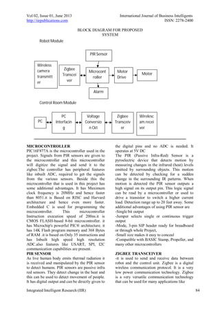 Vol 02, Issue 01, June 2013 International Journal of Business Intelligents
http://iirpublications.com ISSN: 2278-2400
Integrated Intelligent Research (IIR) 84
BLOCK DIAGRAM FOR PROPOSED
SYSTEM
MICROCONTROLLER
PIC16F877A is the microcontroller used in the
project. Signals from PIR sensors are given to
the microcontroller and this microcontroller
will digitize the signal and send it to the
zigbee.The controller has peripheral features
like inbuilt ADC, required to get the signals
from the various sensors. Beside this the
microcontroller that is used in this project has
some additional advantages. It has Maximum
clock frequency is 20MHz and hence faster
than 8051.it is Based on RISC and Harvard
architecture and hence even more faster.
Embedded C is used for programming the
microcontroller. This microcontroller
Instruction execution speed of 200ns.it is
CMOS FLASH-based 8-bit microcontroller. it
has Microchip's powerful PIC® architecture. it
has 14K Flash program memory and 368 Bytes
of RAM .it is based on Only 35 instructions and
has Inbuilt high speed high resolution
ADC.also features like USART, SPI, I2C
communication capabilities are present.
PIR SENSOR
As live human body emits thermal radiation it
is received and manipulated by the PIR sensor
to detect humans. PIR sensors are passive infra
red sensors. They detect change in the heat and
this can be used to detect movement of people.
It has digital output and can be directly given to
the digital pins and no ADC is needed. It
operates at 5V DC
The PIR (Passive Infra-Red) Sensor is a
pyroelectric device that detects motion by
measuring changes in the infrared (heat) levels
emitted by surrounding objects. This motion
can be detected by checking for a sudden
change in the surrounding IR patterns. When
motion is detected the PIR sensor outputs a
high signal on its output pin. This logic signal
can be read by a microcontroller or used to
drive a transistor to switch a higher current
load. Detection range up to 20 feet away. Some
additional advantages of using PIR sensor are
-Single bit output
-Jumper selects single or continuous trigger
output
-Mode, 3-pin SIP header ready for breadboard
or through whole Project,
-Small size makes it easy to conceal
-Compatible with BASIC Stamp, Propeller, and
many other microcontrollers
ZIGBEE TRANSCEIVER
-it is used to send and receive data between
robot and the control unit. Zigbee is a digital
wireless communication protocol. It is a very
low power communication technology. Zigbee
is a very versatile communication technology
that can be used for many applications like
Microcont
roller
Motor
Zigbee
Transcei
ver
Zigbee
Transceiv
er
Voltage
Conversio
n Ckt
PC
Interfacin
g
Robot Module
Control Room Module
Motor
Drive
PC
Alarm
PIR Sensor
Wireless
camera
transmitt
er
Wirelesc
am.recei
ver
 