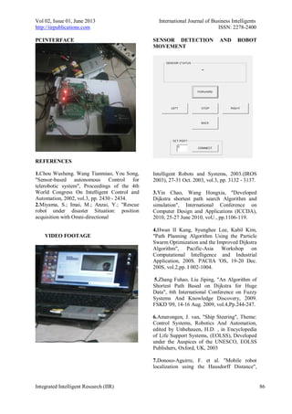 Vol 02, Issue 01, June 2013 International Journal of Business Intelligents
http://iirpublications.com ISSN: 2278-2400
Integrated Intelligent Research (IIR) 86
PCINTERFACE
REFERENCES
1.Chou Wusheng. Wang Tianmiao, You Song,
"Sensor-based autonomous Control for
telerobotic system", Proceedings of the 4th
World Congress On Intelligent Control and
Automation, 2002, vol.3, pp. 2430 - 2434.
2.Miyama, S.; Imai, M.; Anzai, Y.; "Rescue
robot under disaster Situation: position
acquisition with Omni-directional
VIDEO FOOTAGE
SENSOR DETECTION AND ROBOT
MOVEMENT
Intelligent Robots and Systems, 2003.(IROS
2003), 27-31 Oct. 2003, vol.3, pp. 3132 - 3137.
3.Yin Chao, Wang Hongxia, "Developed
Dijkstra shortest path search Algorithm and
simulation", International Conference on
Computer Design and Applications (ICCDA),
2010, 25-27 June 2010, voU , pp.1106-119.
4.Hwan II Kang, 8yunghee Lee, Kabil Kim,
"Path Planning Algorithm Using the Particle
Swarm Optimization and the Improved Dijkstra
Algorithm", Pacific-Asia Workshop on
Computational Intelligence and Industrial
Application, 200S. PACllA 'OS, 19-20 Dec.
200S, vol.2,pp. I 002-1004.
5.Zhang Fuhao, Liu Jiping, "An Algorithm of
Shortest Path Based on Dijkstra for Huge
Data", 6th International Conference on Fuzzy
Systems And Knowledge Discovery, 2009.
FSKD '09, 14-16 Aug. 2009, vol.4,Pp.244-247.
6.Amerongen, J. van, "Ship Steering", Theme:
Control Systems, Robotics And Automation,
edited by Unbehauen, H.D. , in Encyclopedia
of Life Support Systems, (EOLSS), Developed
under the Auspices of the UNESCO, EOLSS
Publishers, Oxford, UK, 2003
7.Donoso-Aguirre, F. et al. "Mobile robot
localization using the Hausdorff Distance",
 
