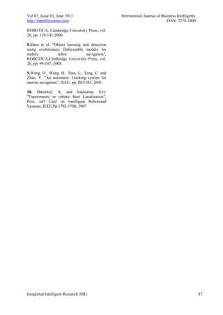 Vol 02, Issue 01, June 2013 International Journal of Business Intelligents
http://iirpublications.com ISSN: 2278-2400
Integrated Intelligent Research (IIR) 87
ROBOTiCA, Cambridge University Press, vol.
26, pp. 129-141,200S.
8.Mata et al. "Object learning and detection
using evolutionary Deformable models for
mobile robot navigation",
ROBOTlCA,Cambridge University Press, vol.
26, pp. 99-107, 200S.
9.Wang, H., Wang, D., Tian, L., Tang, C. and
Zhao, Y. "An automatic Tracking system for
marine navigation", IEEE, pp. ISO-IS3, 2001.
10. Dhariwal, A. and Sukhatme, S.G.
"Experiments in robotic boat Localization",
Proc. int'l Can! on intelligent Robotsand
Systems, IEEE,Pp.1702-170S, 2007
 